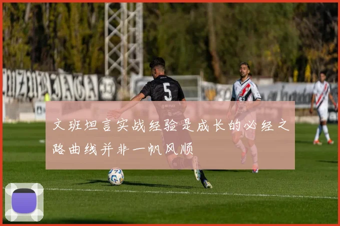 文班坦言实战经验是成长的必经之路曲线并非一帆风顺