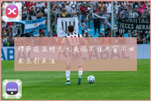 穆萨在亚特兰大表现不佳冬窗不回米兰引关注