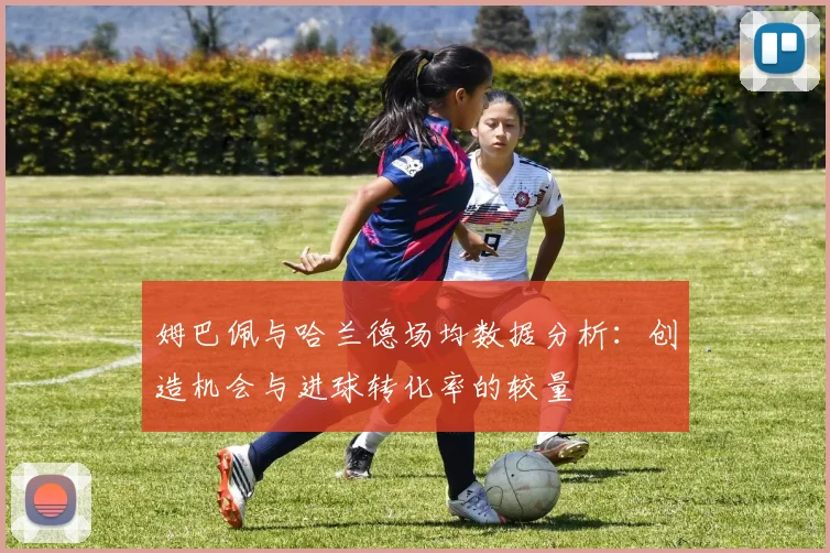 姆巴佩与哈兰德场均数据分析：创造机会与进球转化率的较量