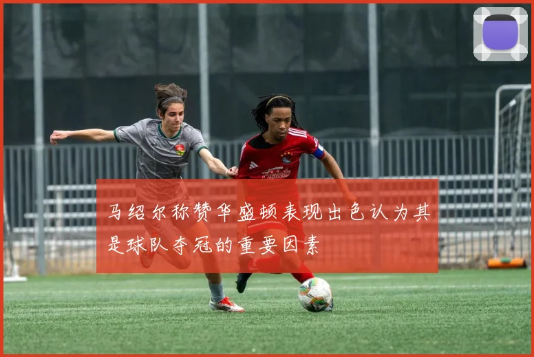 马绍尔称赞华盛顿表现出色认为其是球队夺冠的重要因素