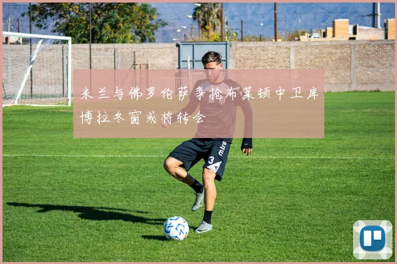 米兰与佛罗伦萨争抢布莱顿中卫库博拉冬窗或将转会