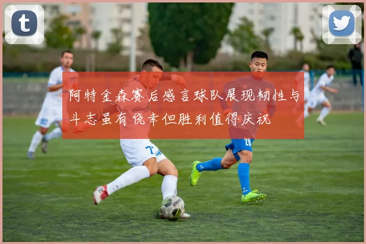 阿特金森赛后感言球队展现韧性与斗志虽有侥幸但胜利值得庆祝