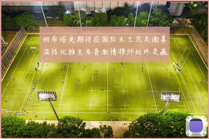 姆希塔良期待在国际米兰完美谢幕温格优雅克洛普激情穆帅始终是赢家