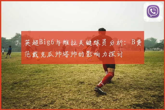 英超Big6与维拉关键球员分析：B费范戴克瓜帅塔帅的影响力探讨