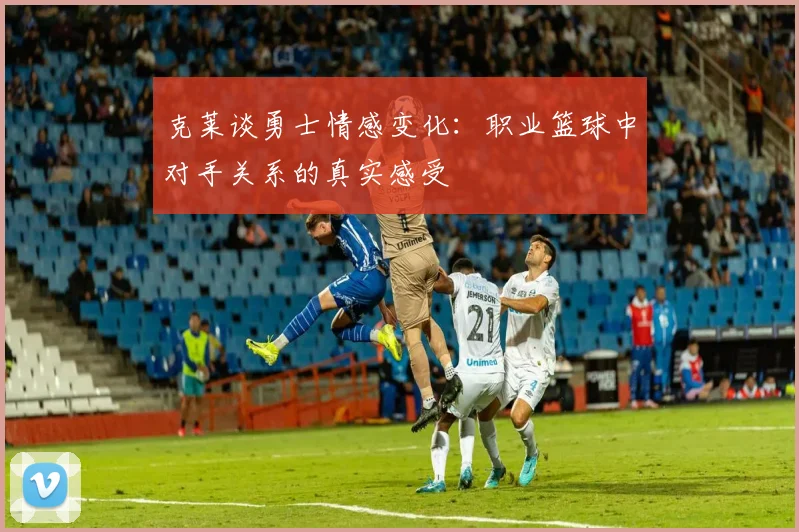 克莱谈勇士情感变化：职业篮球中对手关系的真实感受