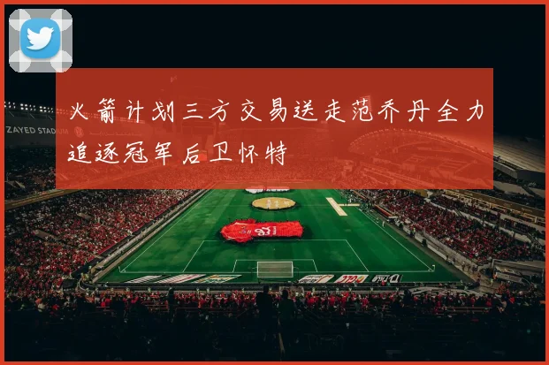 火箭计划三方交易送走范乔丹全力追逐冠军后卫怀特