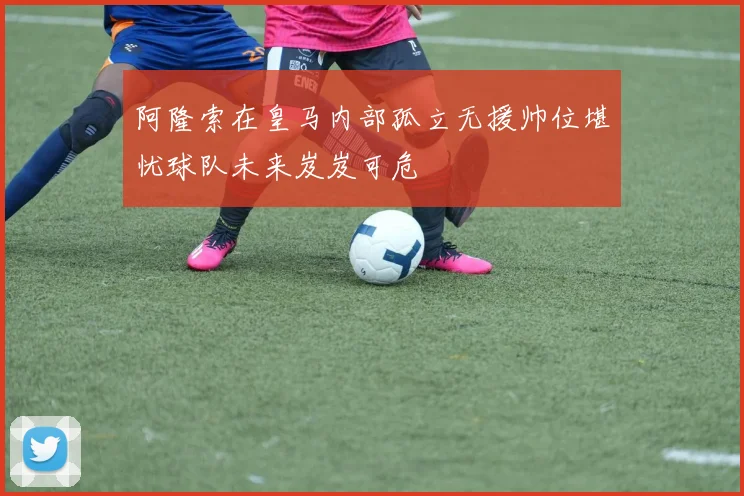阿隆索在皇马内部孤立无援帅位堪忧球队未来岌岌可危