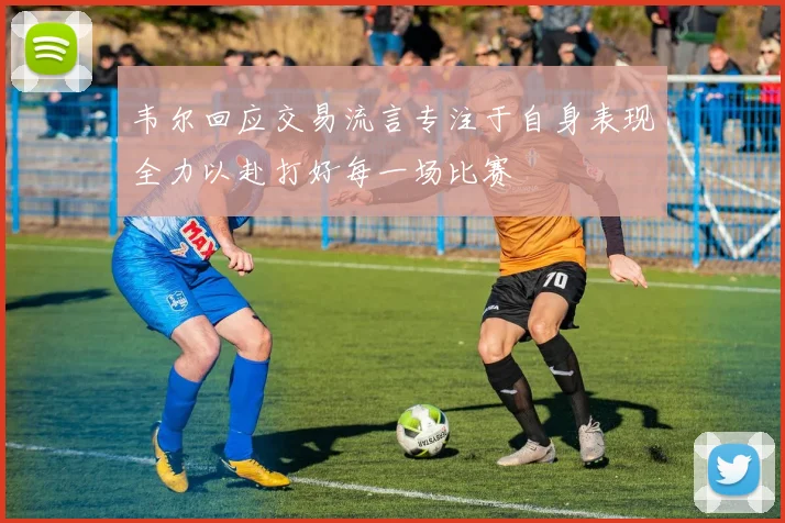 韦尔回应交易流言专注于自身表现全力以赴打好每一场比赛