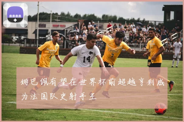 姆巴佩有望在世界杯前超越亨利成为法国队史射手王