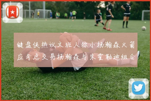 键盘侠热议文班人称小杨瀚森火箭应考虑交易杨瀚森与朱霍勒迪组合
