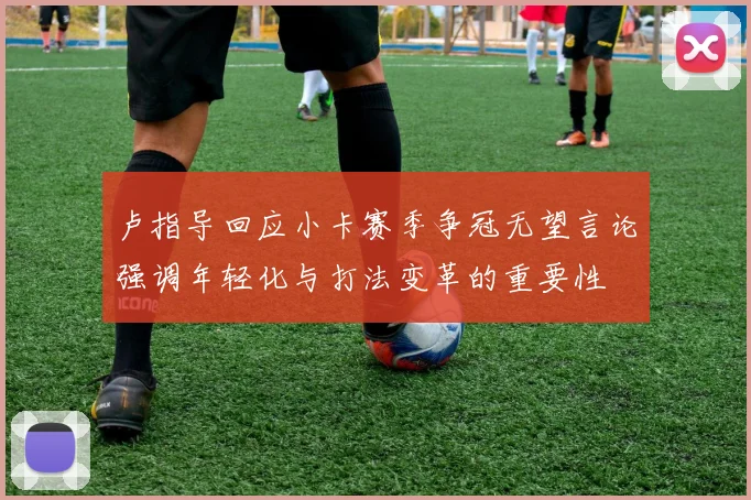 卢指导回应小卡赛季争冠无望言论强调年轻化与打法变革的重要性