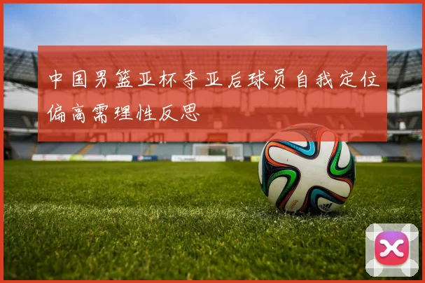 中国男篮亚杯夺亚后球员自我定位偏高需理性反思