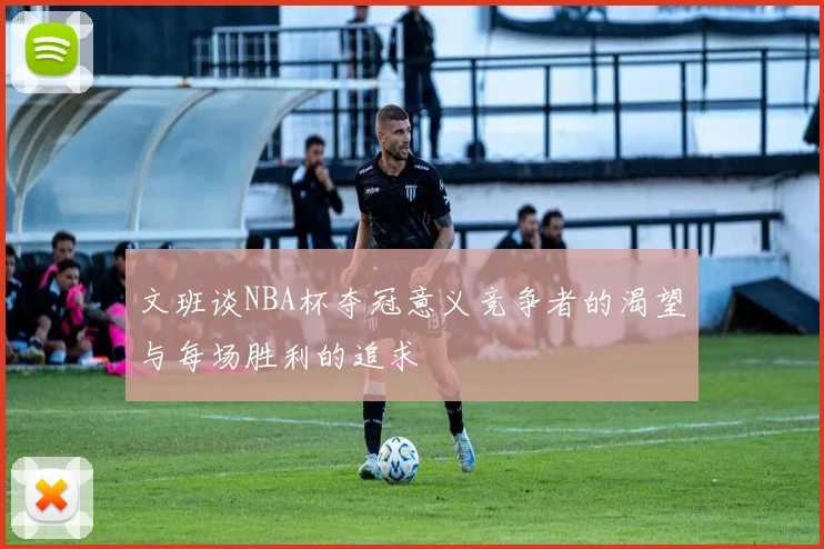 文班谈NBA杯夺冠意义竞争者的渴望与每场胜利的追求