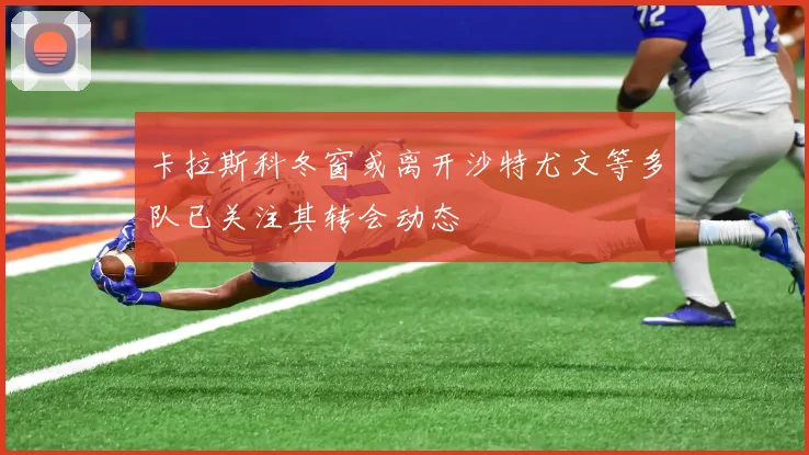 卡拉斯科冬窗或离开沙特尤文等多队已关注其转会动态