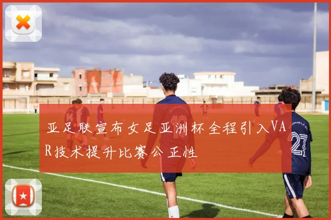 亚足联宣布女足亚洲杯全程引入VAR技术提升比赛公正性