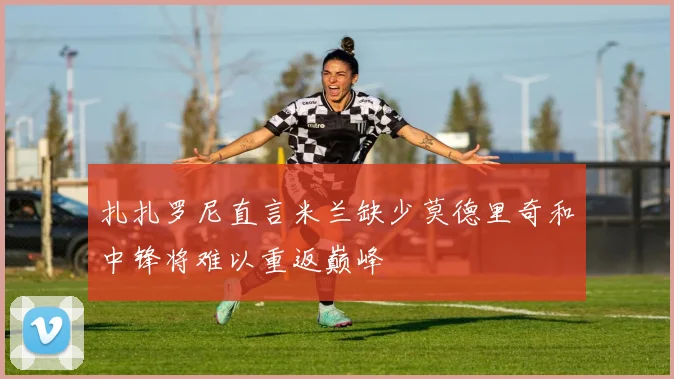 扎扎罗尼直言米兰缺少莫德里奇和中锋将难以重返巅峰