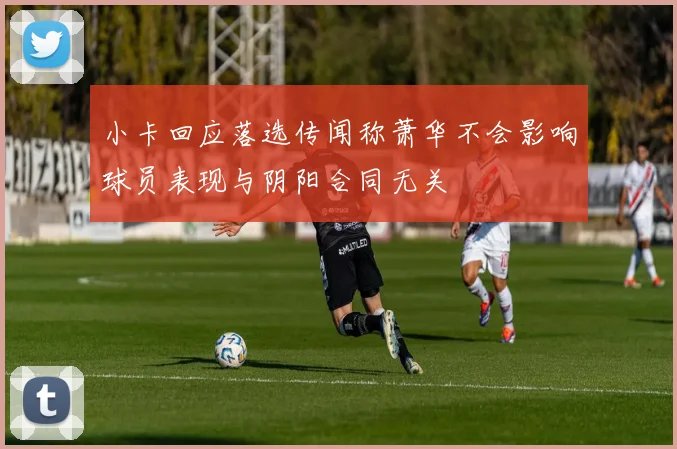 小卡回应落选传闻称萧华不会影响球员表现与阴阳合同无关