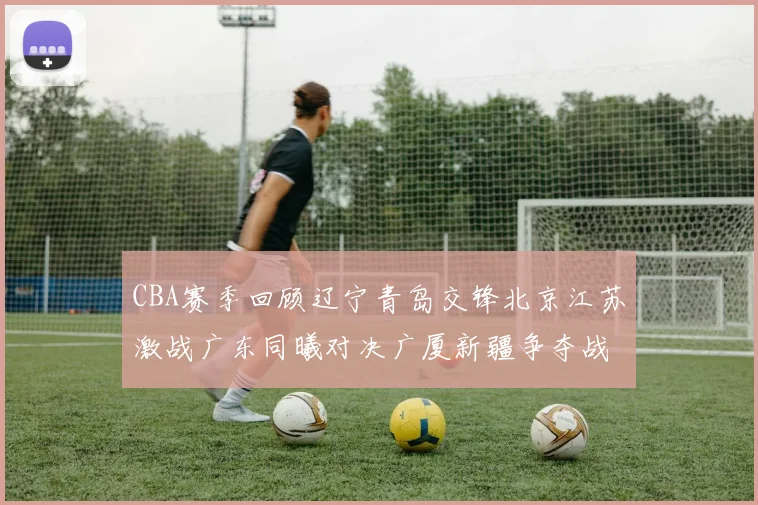 CBA赛季回顾辽宁青岛交锋北京江苏激战广东同曦对决广厦新疆争夺战精彩纷呈