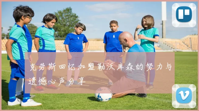 克劳斯回忆加盟勒沃库森的努力与遗憾心声分享