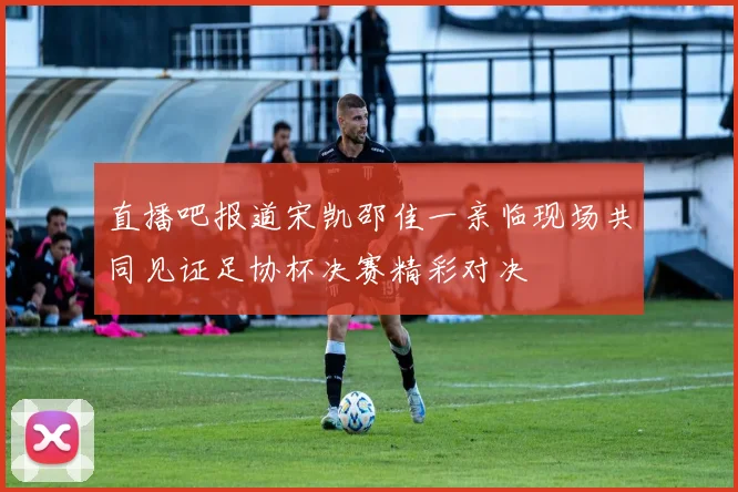 直播吧报道宋凯邵佳一亲临现场共同见证足协杯决赛精彩对决