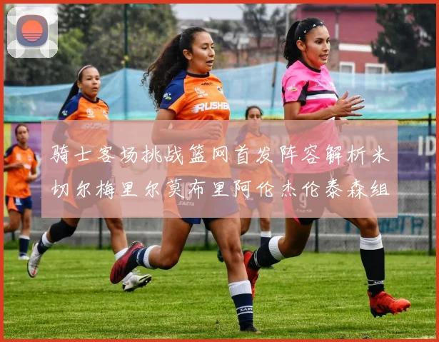 骑士客场挑战篮网首发阵容解析米切尔梅里尔莫布里阿伦杰伦泰森组合亮点