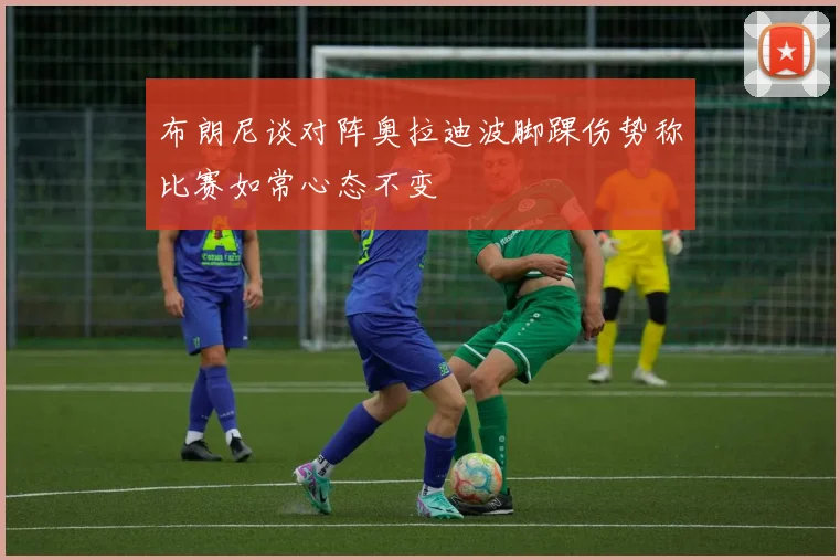 布朗尼谈对阵奥拉迪波脚踝伤势称比赛如常心态不变