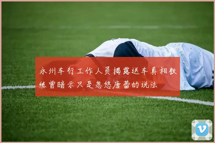永州车行工作人员揭露送车真相教练曾暗示只是忽悠唐蕾的说法