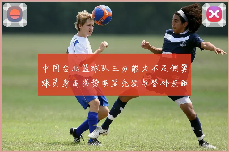 中国台北篮球队三分能力不足侧翼球员身高劣势明显先发与替补差距显著